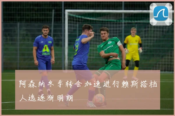 阿森纳冬季转会加速进行赖斯搭档人选逐渐明朗