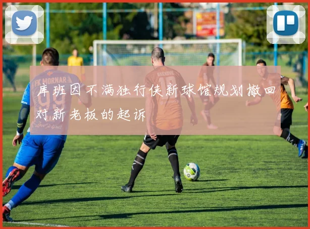 库班因不满独行侠新球馆规划撤回对新老板的起诉