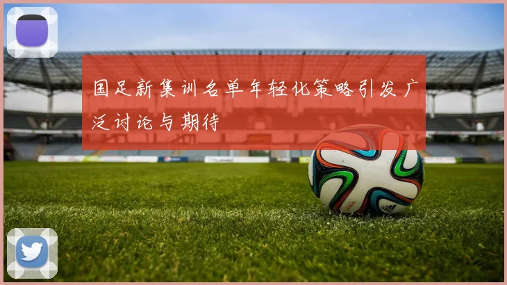 国足新集训名单年轻化策略引发广泛讨论与期待