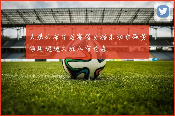 美媒公布季后赛得分榜米切尔强势领跑超越文班和布伦森