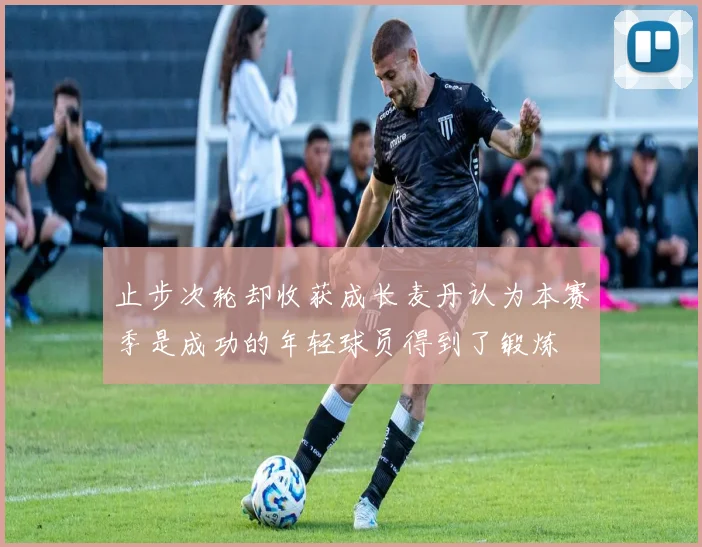 止步次轮却收获成长麦丹认为本赛季是成功的年轻球员得到了锻炼