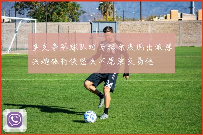 多支争冠球队对马绍尔表现出浓厚兴趣独行侠坚决不愿意交易他