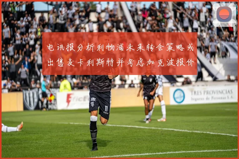电讯报分析利物浦未来转会策略或出售麦卡利斯特并考虑加克波报价
