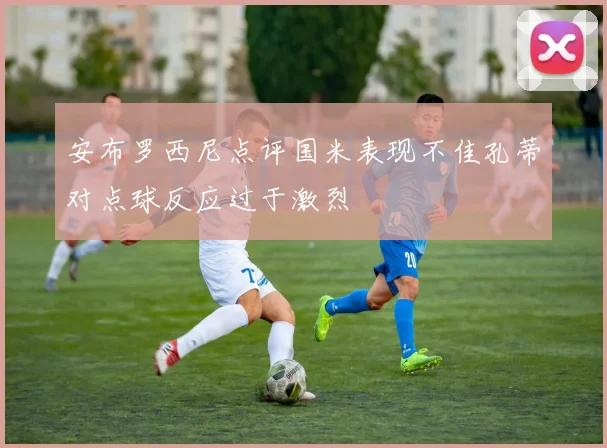 安布罗西尼点评国米表现不佳孔蒂对点球反应过于激烈