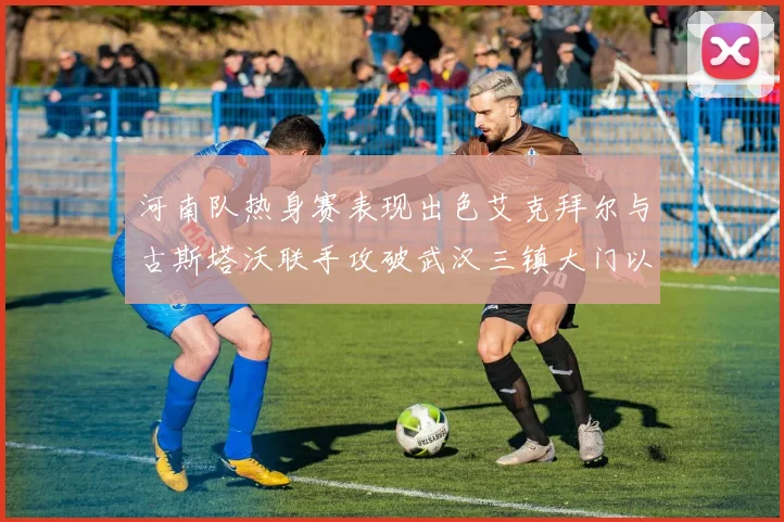 河南队热身赛表现出色艾克拜尔与古斯塔沃联手攻破武汉三镇大门以2-0获胜