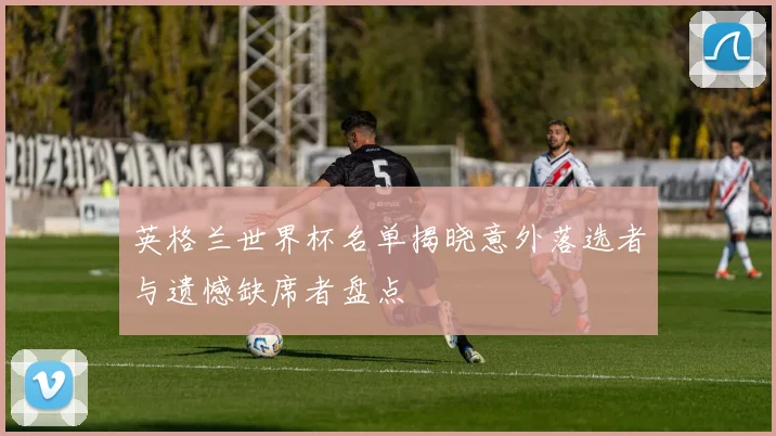 英格兰世界杯名单揭晓意外落选者与遗憾缺席者盘点
