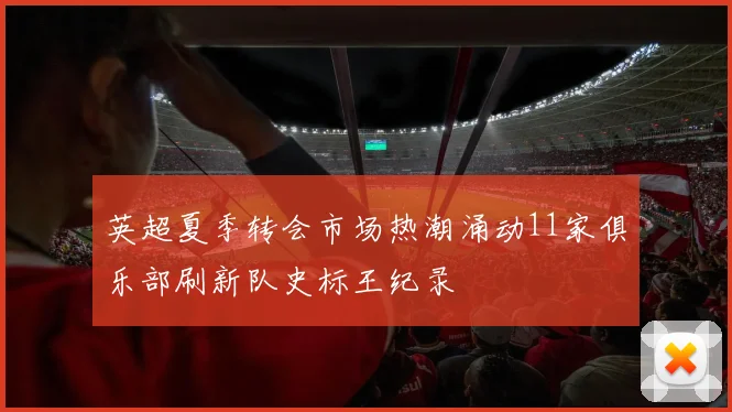 英超夏季转会市场热潮涌动11家俱乐部刷新队史标王纪录
