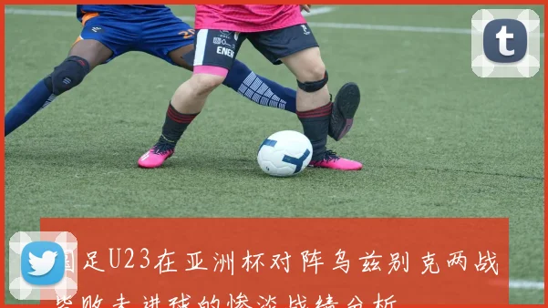 国足U23在亚洲杯对阵乌兹别克两战皆败未进球的惨淡战绩分析