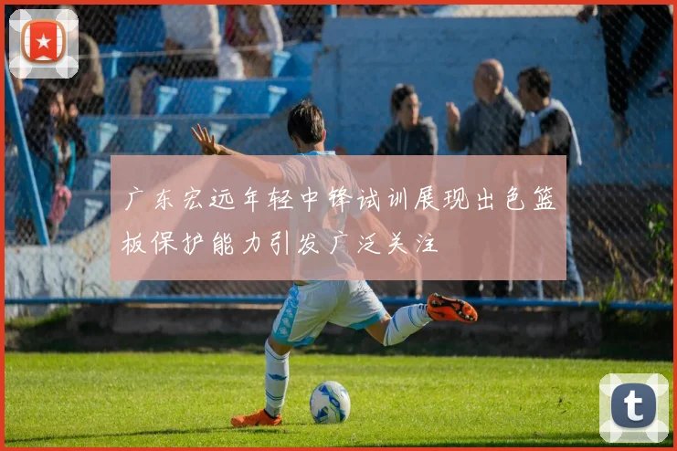 广东宏远年轻中锋试训展现出色篮板保护能力引发广泛关注