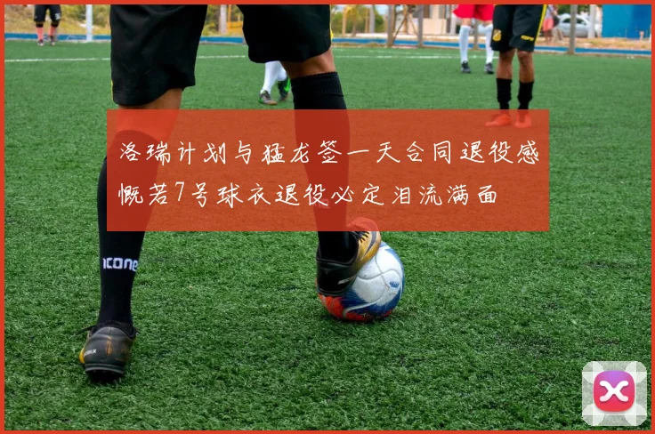 洛瑞计划与猛龙签一天合同退役感慨若7号球衣退役必定泪流满面