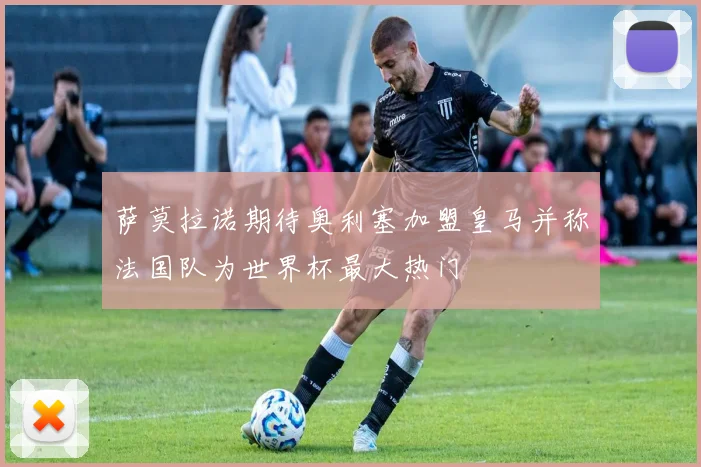 萨莫拉诺期待奥利塞加盟皇马并称法国队为世界杯最大热门