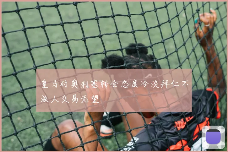 皇马对奥利塞转会态度冷淡拜仁不放人交易无望