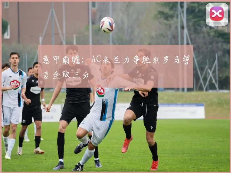意甲前瞻：AC米兰力争胜利罗马誓言全取三分