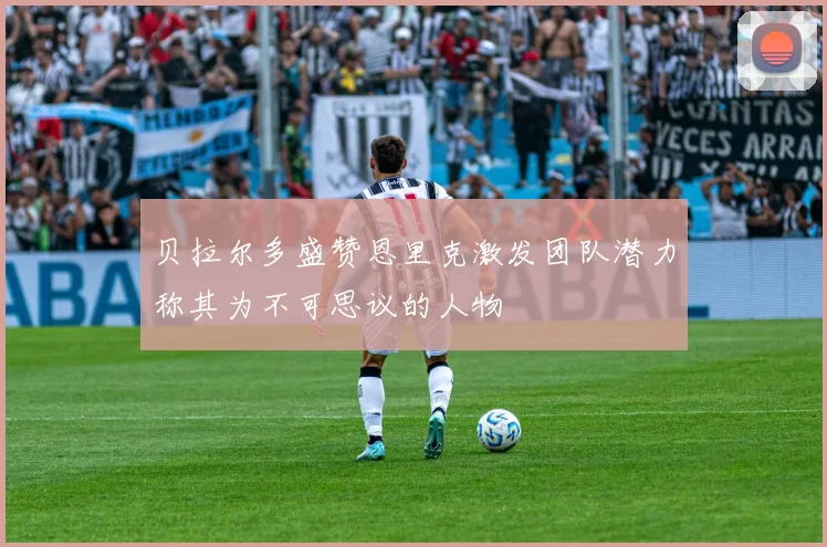 贝拉尔多盛赞恩里克激发团队潜力称其为不可思议的人物
