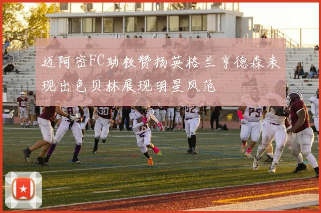 迈阿密FC助教赞扬英格兰亨德森表现出色贝林展现明星风范