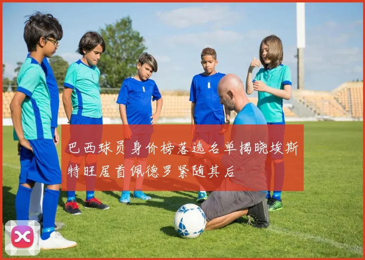 巴西球员身价榜落选名单揭晓埃斯特旺居首佩德罗紧随其后