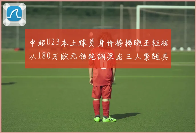中超U23本土球员身价榜揭晓王钰栋以180万欧元领跑铜梁龙三人紧随其后