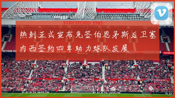 热刺正式宣布免签伯恩茅斯后卫塞内西签约四年助力球队发展