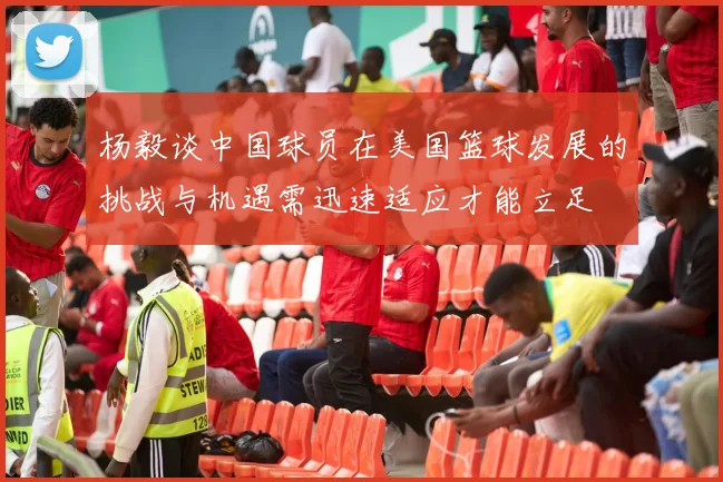 杨毅谈中国球员在美国篮球发展的挑战与机遇需迅速适应才能立足