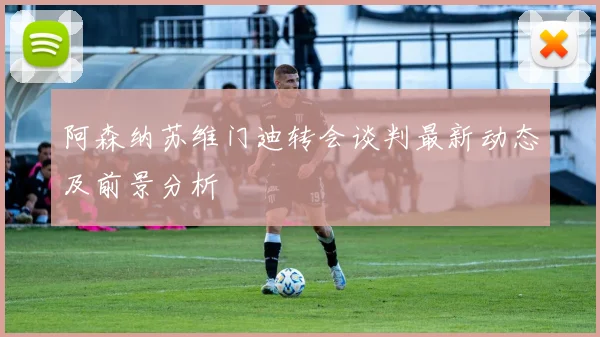 阿森纳苏维门迪转会谈判最新动态及前景分析