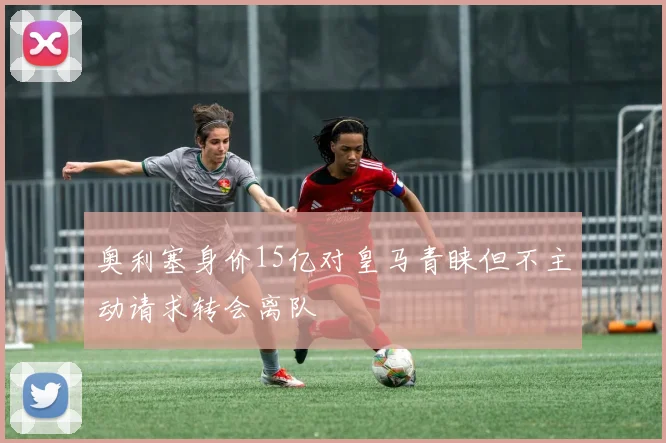 奥利塞身价15亿对皇马青睐但不主动请求转会离队