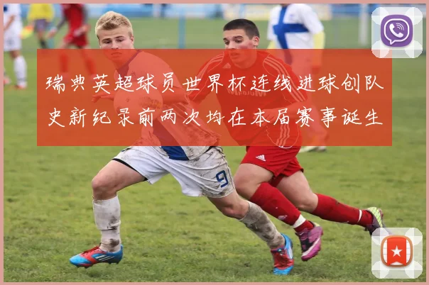 瑞典英超球员世界杯连线进球创队史新纪录前两次均在本届赛事诞生