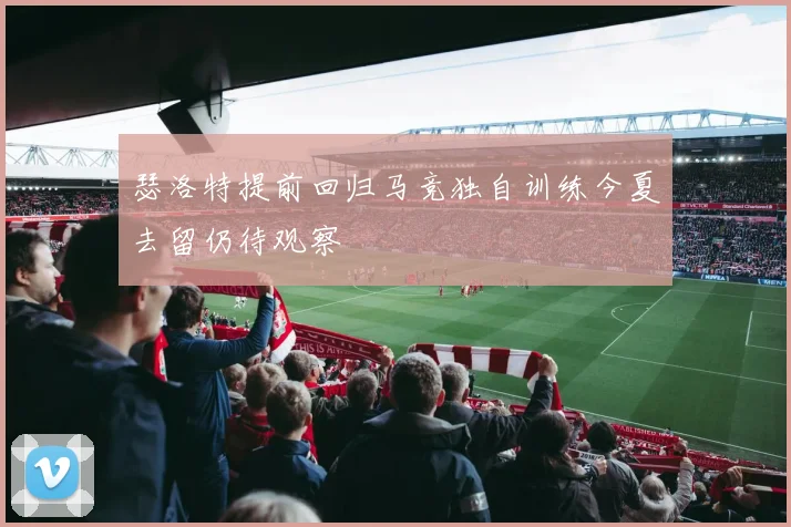 瑟洛特提前回归马竞独自训练今夏去留仍待观察
