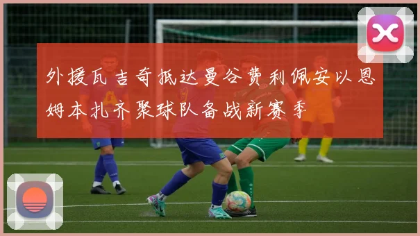 外援瓦吉奇抵达曼谷费利佩安以恩姆本扎齐聚球队备战新赛季
