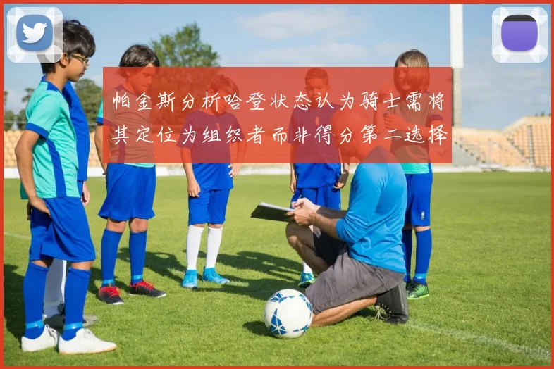 帕金斯分析哈登状态认为骑士需将其定位为组织者而非得分第二选择